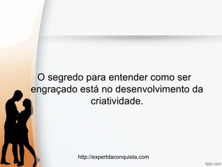 http://expertdaconquista.com
O segredo para entender como ser
engraçado está no desenvolvimento da
criatividade.
 