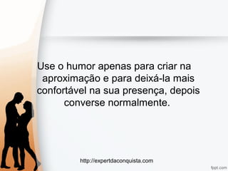 http://expertdaconquista.com
Use o humor apenas para criar na
aproximação e para deixá-la mais
confortável na sua presença, depois
converse normalmente.
 