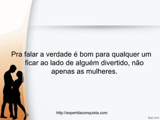 http://expertdaconquista.com
Pra falar a verdade é bom para qualquer um
ficar ao lado de alguém divertido, não
apenas as mulheres.
 