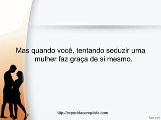 http://expertdaconquista.com
Mas quando você, tentando seduzir uma
mulher faz graça de si mesmo.
 