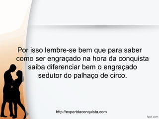 http://expertdaconquista.com
Por isso lembre-se bem que para saber
como ser engraçado na hora da conquista
saiba diferenciar bem o engraçado
sedutor do palhaço de circo.
 
