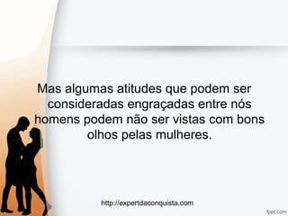 http://expertdaconquista.com
Mas algumas atitudes que podem ser
consideradas engraçadas entre nós
homens podem não ser vistas com bons
olhos pelas mulheres.
 