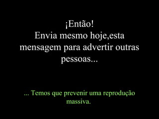 ¡Então!
   Envia mesmo hoje,esta
mensagem para advertir outras
         pessoas...


 ... Temos que prevenir uma reprodução
                massiva.
 