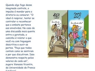 Quando algo foge desse imaginado controle, o impulso é mandar para a diretoria ou censurar. "O ideal é respirar, tentar se controlar e reconhecer que o embate pertence aos envolvidos. No caso de uma discussão mais quente entre a garotada, o caminho é relatar o que você viu com linguagem descritiva e ouvir as partes. "Peça que todos contem como se sentiram e por que discutiram. Isso demonstra respeito pelos valores de cada um", sugere Vanessa Vicentin, da Universidade de Franca (Unifran). 
