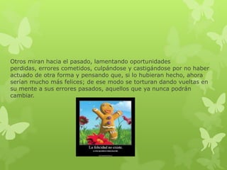 Otros miran hacia el pasado, lamentando oportunidades
perdidas, errores cometidos, culpándose y castigándose por no haber
actuado de otra forma y pensando que, si lo hubieran hecho, ahora
serían mucho más felices; de ese modo se torturan dando vueltas en
su mente a sus errores pasados, aquellos que ya nunca podrán
cambiar.
 