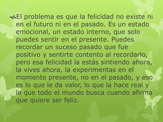 El problema es que la felicidad no existe ni
en el futuro ni en el pasado. Es un estado
emocional, un estado interno, que solo
puedes sentir en el presente. Puedes
recordar un suceso pasado que fue
positivo y sentirte contento al recordarlo,
pero esa felicidad la estás sintiendo ahora,
la vives ahora, la experimentas en el
momento presente, no en el pasado, y eso
es lo que le da valor, lo que la hace real y
lo que todo el mundo busca cuando afirma
que quiere ser feliz.
 