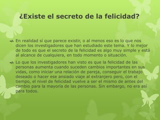 ¿Existe el secreto de la felicidad?
 En realidad sí que parece existir, o al menos eso es lo que nos
dicen los investigadores que han estudiado este tema. Y lo mejor
de todo es que el secreto de la felicidad es algo muy simple y está
al alcance de cualquiera, en todo momento o situación.
 Lo que los investigadores han visto es que la felicidad de las
personas aumenta cuando suceden cambios importantes en sus
vidas, como iniciar una relación de pareja, conseguir el trabajo
deseado o hacer ese ansiado viaje al extranjero pero, con el
tiempo, el nivel de felicidad vuelve a ser el mismo de antes del
cambio para la mayoría de las personas. Sin embargo, no era así
para todos.
 