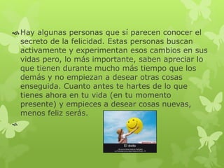 Hay algunas personas que sí parecen conocer el
secreto de la felicidad. Estas personas buscan
activamente y experimentan esos cambios en sus
vidas pero, lo más importante, saben apreciar lo
que tienen durante mucho más tiempo que los
demás y no empiezan a desear otras cosas
enseguida. Cuanto antes te hartes de lo que
tienes ahora en tu vida (en tu momento
presente) y empieces a desear cosas nuevas,
menos feliz serás.

 