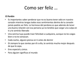 Como ser feliz …El PerdónEs importantes saber perdonar que no es bueno tener odio en nuestro corazón mientras tengas todos esos sentimientos dentro de tu corazón jamás podrás ser feliz. Lo hermoso del perdono es que además de tener una buena relación con esa persona ya no tendrás que cargar una culpa en ti y te sentirás liberado Una sonrisa tuya puede traer felicidad a cualquiera, aunque no les caigas bien o no te conozcan.Cada noche, alguien piensa en ti antes de dormirDi siempre lo que sientes por él o ella, te sentirás mucho mejor después de que lo sepa.Eres especial y único.Para alguien significas el mundo