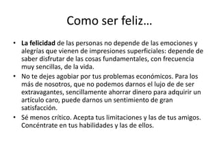 Como ser feliz…La felicidad de las personas no depende de las emociones y alegrías que vienen de impresiones superficiales: depende de saber disfrutar de las cosas fundamentales, con frecuencia muy sencillas, de la vida.No te dejes agobiar por tus problemas económicos. Para los más de nosotros, que no podemos darnos el lujo de de ser extravagantes, sencillamente ahorrar dinero para adquirir un artículo caro, puede darnos un sentimiento de gran satisfacción. Sé menos crítico. Acepta tus limitaciones y las de tus amigos. Concéntrate en tus habilidades y las de ellos. 