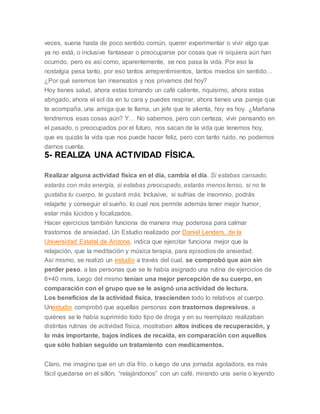 veces, suena hasta de poco sentido común, querer experimentar o vivir algo que
ya no está, o inclusive fantasear o preocuparse por cosas que ni siquiera aún han
ocurrido, pero es así como, aparentemente, se nos pasa la vida. Por eso la
nostalgia pesa tanto, por eso tantos arrepentimientos, tantos miedos sin sentido…
¿Por qué seremos tan insensatos y nos privamos del hoy?
Hoy tienes salud, ahora estas tomando un café caliente, riquísimo, ahora estas
abrigado, ahora el sol da en tu cara y puedes respirar, ahora tienes una pareja que
te acompaña, una amiga que te llama, un jefe que te alienta, hoy es hoy. ¿Mañana
tendremos esas cosas aún? Y… No sabemos, pero con certeza, vivir pensando en
el pasado, o preocupados por el futuro, nos sacan de la vida que tenemos hoy,
que es quizás la vida que nos puede hacer feliz, pero con tanto ruido, no podemos
darnos cuenta.
5- REALIZA UNA ACTIVIDAD FÍSICA.
Realizar alguna actividad física en el día, cambia el día. Si estabas cansado,
estarás con más energía, si estabas preocupado, estarás menos tenso, si no te
gustaba tu cuerpo, te gustará más. Inclusive, si sufrías de insomnio, podrás
relajarte y conseguir el sueño, lo cual nos permite además tener mejor humor,
estar más lúcidos y focalizados.
Hacer ejercicios también funciona de manera muy poderosa para calmar
trastornos de ansiedad. Un Estudio realizado por Daniel Lenders, de la
Universidad Estatal de Arizona, indica que ejercitar funciona mejor que la
relajación, que la meditación y música terapia, para episodios de ansiedad.
Así mismo, se realizó un estudio a través del cual, se comprobó que aún sin
perder peso, a las personas que se le había asignado una rutina de ejercicios de
6×40 mins, luego del mismo tenían una mejor percepción de su cuerpo, en
comparación con el grupo que se le asignó una actividad de lectura.
Los beneficios de la actividad física, trascienden todo lo relativos al cuerpo.
Unestudio comprobó que aquellas personas con trastornos depresivos, a
quiénes se le había suprimido todo tipo de droga y en su reemplazo realizaban
distintas rutinas de actividad física, mostraban altos índices de recuperación, y
lo más importante, bajos índices de recaída, en comparación con aquellos
que sólo habían seguido un tratamiento con medicamentos.
Claro, me imagino que en un día frío, o luego de una jornada agotadora, es más
fácil quedarse en el sillón, “relajándonos” con un café, mirando una serie o leyendo
 