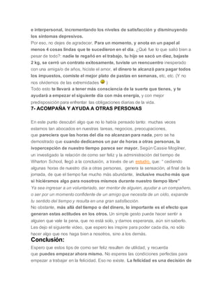 e interpersonal, incrementando los niveles de satisfacción y disminuyendo
los síntomas depresivos.
Por eso, no dejes de agradecer. Para un momento, y anota en un papel al
menos 4 cosas lindas que te sucedieron en el día. ¿Qué fue lo que salió bien a
pesar de todo?: nadie te regañó en el trabajo, tu hijo se sacó un diez, bajaste
2 kg, se cerró un contrato exitosamente, tuviste un reencuentro inesperado
con una amiga/o de años, hiciste el amor, el dinero te alcanzó para pagar todos
los impuestos, comiste el mejor plato de pastas en semanas, etc, etc. (Y no
nos olvidemos de las extremidades )
Todo esto te llevará a tener más consciencia de la suerte que tienes, y te
ayudará a empezar el siguiente día con más energía, y con mejor
predisposición para enfrentar las obligaciones diarias de la vida.
7- ACOMPAÑA Y AYUDA A OTRAS PERSONAS
En este punto descubrí algo que no lo había pensado tanto: muchas veces
estamos tan abocados en nuestras tareas, negocios, preocupaciones,
que pareciera que las horas del día no alcanzan para nada, pero se ha
demostrado que cuando dedicamos un par de horas a otras personas, la
ivopercepción de nuestro tiempo parece ser mayor. Según Cassie Mogilner,
un investigado la relación de como ser feliz y la administración del tiempo de
Wharton School, llegó a la conclusión, a través de un estudio, que: “ cediendo
algunas horas de nuestro día a otras personas, genera la sensación, al final de la
jornada, de que el tiempo fue mucho más abundante, inclusive mucho más que
si hiciéramos algo para nosotros mismos durante nuestro tiempo libre”
Ya sea ingresar a un voluntariado, ser mentor de alguien, ayudar a un compañero,
o ser por un momento confidente de un amigo que necesita de un oído, expande
tu sentido del tiempo y resulta en una gran satisfacción.
No obstante, más allá del tiempo o del dinero, lo importante es el efecto que
generan estas actitudes en los otros. Un simple gesto puede hacer sentir a
alguien que vale la pena, que no está solo, y damos esperanza, aún sin saberlo.
Les dejo el siguiente video, que espero les inspire para poder cada día, no sólo
hacer algo que nos haga bien a nosotros, sino a los demás.
Conclusión:
Espero que estos tips de como ser feliz resulten de utilidad, y recuerda
que puedes empezar ahora mismo. No esperes las condiciones perfectas para
empezar a trabajar en la felicidad. Eso no existe. La felicidad es una decisión de
 