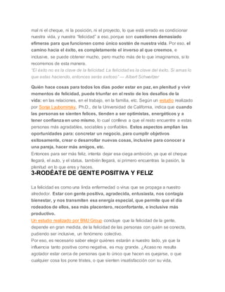 mal ni el cheque, ni la posición, ni el proyecto, lo que está errado es condicionar
nuestra vida, y nuestra “felicidad” a eso, porque son cuestiones demasiado
efímeras para que funcionen como único sostén de nuestra vida. Por eso, el
camino hacia el éxito, es completamente el inverso al que creemos, e
inclusive, se puede obtener mucho, pero mucho más de lo que imaginamos, si lo
recorremos de esta manera.
“El éxito no es la clave de la felicidad. La felicidad es la clave del éxito. Si amas lo
que estas haciendo, entonces serás exitoso” ― Albert Schweitzer
Quién hace cosas para todos los días poder estar en paz, en plenitud y vivir
momentos de felicidad, puede triunfar en el resto de los desafíos de la
vida: en las relaciones, en el trabajo, en la familia, etc. Según un estudio realizado
por Sonja Lyubomirsky, Ph.D., de la Universidad de California, indica que cuando
las personas se sienten felices, tienden a ser optimistas, energéticos y a
tener confianza en uno mismo, lo cual conlleva a que el resto encuentre a estas
personas más agradables, sociables y confiables. Estos aspectos amplían las
oportunidades para: concretar un negocio, para cumplir objetivos
exitosamente, crear o desarrollar nuevas cosas, inclusive para conocer a
una pareja, hacer más amigos, etc.
Entonces para ser más feliz, intenta dejar esa ciega ambición, ya que el cheque
llegará, el auto, y el status, también llegará, si primero encuentras la pasión, la
plenitud en lo que eres y haces.
3-RODÉATE DE GENTE POSITIVA Y FELIZ
La felicidad es como una linda enfermedad o virus que se propaga a nuestro
alrededor. Estar con gente positiva, agradecida, entusiasta, nos contagia
bienestar, y nos transmiten esa energía especial, que permite que el día
rodeados de ellos, sea más placentero, reconfortante, e inclusive más
productivo.
Un estudio realizado por BMJ Group concluye que la felicidad de la gente,
depende en gran medida, de la felicidad de las personas con quién se conecta,
pudiendo ser inclusive, un fenómeno colectivo.
Por eso, es necesario saber elegir quiénes estarán a nuestro lado, ya que la
influencia tanto positiva como negativa, es muy grande. ¿Acaso no resulta
agotador estar cerca de personas que lo único que hacen es quejarse, o que
cualquier cosa los pone tristes, o que sienten insatisfacción con su vida,
 