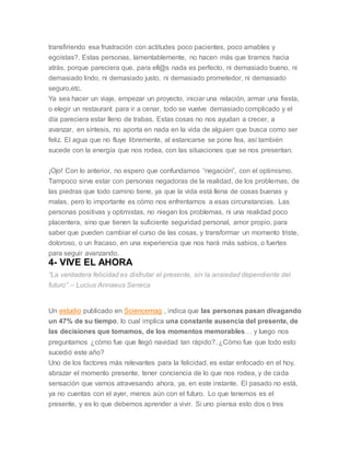 transfiriendo esa frustración con actitudes poco pacientes, poco amables y
egoístas?. Estas personas, lamentablemente, no hacen más que tirarnos hacia
atrás, porque pareciera que, para ell@s nada es perfecto, ni demasiado bueno, ni
demasiado lindo, ni demasiado justo, ni demasiado prometedor, ni demasiado
seguro,etc.
Ya sea hacer un viaje, empezar un proyecto, iniciar una relación, armar una fiesta,
o elegir un restaurant para ir a cenar, todo se vuelve demasiado complicado y el
día pareciera estar lleno de trabas. Estas cosas no nos ayudan a crecer, a
avanzar, en síntesis, no aporta en nada en la vida de alguien que busca como ser
feliz. El agua que no fluye libremente, al estancarse se pone fea, así también
sucede con la energía que nos rodea, con las situaciones que se nos presentan.
¡Ojo! Con lo anterior, no espero que confundamos “negación”, con el optimismo.
Tampoco sirve estar con personas negadoras de la realidad, de los problemas, de
las piedras que todo camino tiene, ya que la vida está llena de cosas buenas y
malas, pero lo importante es cómo nos enfrentamos a esas circunstancias. Las
personas positivas y optimistas, no niegan los problemas, ni una realidad poco
placentera, sino que tienen la suficiente seguridad personal, amor propio, para
saber que pueden cambiar el curso de las cosas, y transformar un momento triste,
doloroso, o un fracaso, en una experiencia que nos hará más sabios, o fuertes
para seguir avanzando.
4- VIVE EL AHORA
“La verdadera felicidad es disfrutar el presente, sin la ansiedad dependiente del
futuro” – Lucius Annaeus Seneca
Un estudio publicado en Sciencemag , indica que las personas pasan divagando
un 47% de su tiempo, lo cual implica una constante ausencia del presente, de
las decisiones que tomamos, de los momentos memorables… y luego nos
preguntamos ¿cómo fue que llegó navidad tan rápido?. ¿Cómo fue que todo esto
sucedió este año?
Uno de los factores más relevantes para la felicidad, es estar enfocado en el hoy,
abrazar el momento presente, tener conciencia de lo que nos rodea, y de cada
sensación que vamos atravesando ahora, ya, en este instante. El pasado no está,
ya no cuentas con el ayer, menos aún con el futuro. Lo que tenemos es el
presente, y es lo que debemos aprender a vivir. Si uno piensa esto dos o tres
 