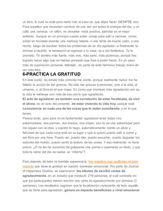 un libro, lo cual no está para nada mal, el caso es, que elijas hacer SIEMPRE eso.
Para aquellos que necesitan cambiar de una vez por todas la energía del día, y un
café, una cerveza, un sillón, no devuelve nada positivo, ejercitar es el mejor
antídoto. Aunque en un principio cueste juntar coraje para salir a caminar, correr,
andar en bicicleta durante una mañana helada, o una tarde de mucho calor, o una
noche, luego de resolver todos los problemas de un día agotador, si finalmente te
animas a hacerlo, la sensación al regresar a tu casa, va a ser fantástica. Te lo
prometo. Te sientes más fuerte, más vivo, más sano, más poderoso, porque has
logrado hacer algo que no habías pensado que ibas a poder hacer. Es un paso
más de superación personal. Inténtalo, es parte de este hermoso trabajo diario de
ser más feliz.
6-PRACTICA LA GRATITUD
En este punto, es dónde más cómoda me siento, porque realmente nunca me ha
fallado la acción de dar gracias. No sólo dar gracias a personas, sino a la vida, al
universo, o al Dios en el que crees. Es como que mientras más agradecido uno es,
la vida te retribuye con más de eso por lo que agradeces.
El acto de agradecer, es también una correlación de estar focalizado, de vivir
el ahora, es un acto del presente, de estar viviendo tu vida hoy, porque está
tuconciencia en cada una de las cosas que te están sucediendo, y en lo que
tienes.
Parece tonto, pero para mi es fundamental agradecer tener todas mis
extremidades: dos piernas, dos brazos, dos orejas, eso no es una extremidad pero
me siguen con la idea, y cuando lo hago, automáticamente siento un alivio y
felicidad de que cada cosa está en su lugar y que si quiero puedo salir a correr y
ser libre por una hora. Puedo ver, puedo oler, puedo escuchar, puedo degustar los
sabores del mundo, puedo sentir la textura de las cosas. Y eso realmente no tiene
precio. ¿O no les ha sucedido de golpearse una pierna o quemarse un dedo, y que
toda la rutina del día se vuelva un “infierno”?
Pero dejando de lado mi humilde experiencia, hay estudios que confirman el gran
impacto que tiene la gratitud en nuestro bienestar emocional. Por parte de Journal
of Happiness Studies, se examinaron los efectos de escribir cartas de
agradecimiento, en un estudio que involucró 219 personas, el cual consistía en
que los participantes debían escribir una carta de agradecimiento por semana (3
semanas). Los resultados sugieren que la focalización consciente de todo aquello
que se tiene para agradecer, genera un impacto beneficioso a nivel emocional
 