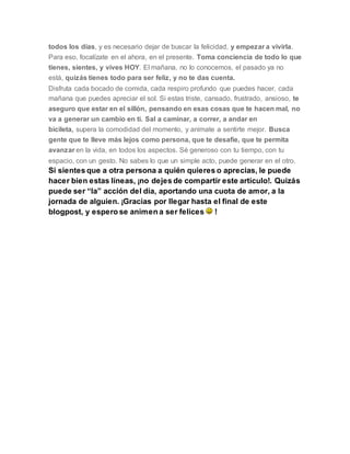 todos los días, y es necesario dejar de buscar la felicidad, y empezar a vivirla.
Para eso, focalízate en el ahora, en el presente. Toma conciencia de todo lo que
tienes, sientes, y vives HOY. El mañana, no lo conocemos, el pasado ya no
está, quizás tienes todo para ser feliz, y no te das cuenta.
Disfruta cada bocado de comida, cada respiro profundo que puedes hacer, cada
mañana que puedes apreciar el sol. Si estas triste, cansado, frustrado, ansioso, te
aseguro que estar en el sillón, pensando en esas cosas que te hacen mal, no
va a generar un cambio en ti. Sal a caminar, a correr, a andar en
bicileta, supera la comodidad del momento, y anímate a sentirte mejor. Busca
gente que te lleve más lejos como persona, que te desafíe, que te permita
avanzar en la vida, en todos los aspectos. Sé generoso con tu tiempo, con tu
espacio, con un gesto. No sabes lo que un simple acto, puede generar en el otro.
Si sientes que a otra persona a quién quieres o aprecias, le puede
hacer bien estas líneas, ¡no dejes de compartir este artículo!. Quizás
puede ser “la” acción del día, aportando una cuota de amor, a la
jornada de alguien. ¡Gracias por llegar hasta el final de este
blogpost, y espero se animen a ser felices !
 