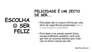 ESCOLHA
☺ SER
FELIZ
FELICIDADE É UM JEITO
DE SER...
• Felicidade não é a busca infinita por uma
série de experiências prazerosas (isso é
a receita para a exaustão).
• Felicidade é um estado mental ótimo,
excepcionalmente saudável, você nota
que tem os recursos mentais para lidar
com os altos e baixos da vida.
Matthieu Ricard
 