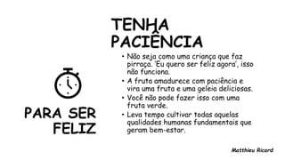 PARA SER
FELIZ
TENHA
PACIÊNCIA
• Não seja como uma criança que faz
pirraça. ‘Eu quero ser feliz agora’, isso
não funciona.
• A fruta amadurece com paciência e
vira uma fruta e uma geleia deliciosas.
• Você não pode fazer isso com uma
fruta verde.
• Leva tempo cultivar todas aquelas
qualidades humanas fundamentais que
geram bem-estar.
Matthieu Ricard
 
