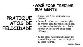 PRATIQUE
ATOS DE
FELICIDADE
•VOCÊ PODE TREINAR
SUA MENTE
• O que você fizer vai mudar seu
cérebro.
• Se você treinar sua concentração,
se treinar para ter mais compaixão,
para ser mais altruísta, seu cérebro
vai mudar, você será uma pessoa
diferente!
• Todas essas habilidades podem ser
aprendidas, assim como tocar piano
ou jogar xadrez.
Matthieu Ricard
 