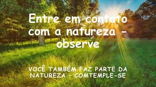 Entre em contato
com a natureza -
observe
VOCÊ TAMBÉM FAZ PARTE DA
NATUREZA – COMTEMPLE-SE
 