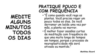 MEDITE
ALGUNS
MINUTOS
TODOS
OS DIAS
PRATIQUE POUCO E
COM FREQUÊNCIA
• “É como quando você rega as
plantas. Você precisa regar um
pouco todos os dias. Se você
derramar um balde uma vez por
mês, a planta vai morrer.
• É melhor fazer sessões curtas
de meditação com frequência do
que uma muito longa de tempos
em tempos, porque o processo de
neuroplasticidade não será
ativado ou mantido.”
Matthieu Ricard
 