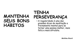 MANTENHA
SEUS BONS
HÁBITOS
TENHA
PERSEVERANÇA
• A regularidade é uma das
grandes dicas de meditação e
treinamento mental para se
tornar uma pessoa melhor, mais
feliz e mais altruísta.
Matthieu Ricard
 
