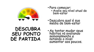 DESCUBRA
SEU PONTO
DE PARTIDA
• Para começar:
• Avalie seu nível atual de
bem-estar
• Descubra qual é sua
média de bem-estar
• Ao tentar mudar seus
hábitos vá avaliando
semanalmente e
notando o nível
aumentar aos poucos.
 