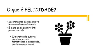 O que é FELICIDADE?
• São instantes da vida que te
levam ao desenvolvimento.
• É o ato de se sentir fértil
perante a vida.
• (Diferente de euforia,
que é um estado
momentâneo e exagerado,
que leva ao cansaço).
 