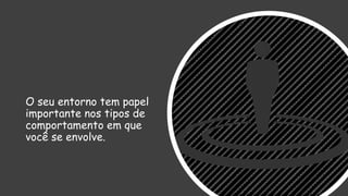 O seu entorno tem papel
importante nos tipos de
comportamento em que
você se envolve.
 