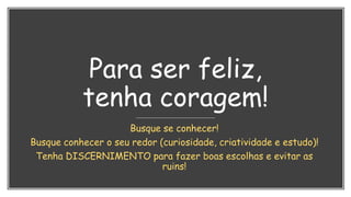 Para ser feliz,
tenha coragem!
Busque se conhecer!
Busque conhecer o seu redor (curiosidade, criatividade e estudo)!
Tenha DISCERNIMENTO para fazer boas escolhas e evitar as
ruins!
 