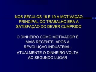 NOS SÉCULOS 18 E 19 A MOTIVAÇÃO
 PRINCIPAL DO TRABALHO ERA A
SATISFAÇÃO DO DEVER CUMPRIDO

O DINHEIRO COMO MOTIVADOR É
    MAIS RECENTE, APÓS A
   REVOLUÇÃO INDUSTRIAL.
ATUALMENTE O DINHEIRO VOLTA
     AO SEGUNDO LUGAR
 