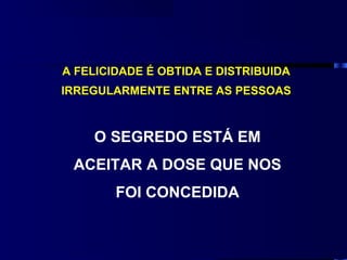 A FELICIDADE É OBTIDA E DISTRIBUIDA
IRREGULARMENTE ENTRE AS PESSOAS



    O SEGREDO ESTÁ EM
 ACEITAR A DOSE QUE NOS
        FOI CONCEDIDA
 