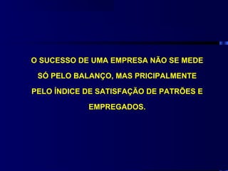 O SUCESSO DE UMA EMPRESA NÃO SE MEDE

 SÓ PELO BALANÇO, MAS PRICIPALMENTE

PELO ÍNDICE DE SATISFAÇÃO DE PATRÕES E

            EMPREGADOS.
 