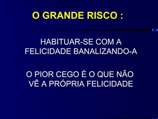 O GRANDE RISCO :

    HABITUAR-SE COM A
FELICIDADE BANALIZANDO-A

O PIOR CEGO É O QUE NÃO
VÊ A PRÓPRIA FELICIDADE
 