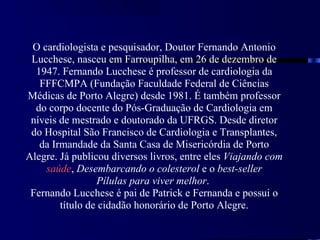 O cardiologista e pesquisador, Doutor Fernando Antonio
 Lucchese, nasceu em Farroupilha, em 26 de dezembro de
  1947. Fernando Lucchese é professor de cardiologia da
   FFFCMPA (Fundação Faculdade Federal de Ciências
Médicas de Porto Alegre) desde 1981. É também professor
  do corpo docente do Pós-Graduação de Cardiologia em
 níveis de mestrado e doutorado da UFRGS. Desde diretor
 do Hospital São Francisco de Cardiologia e Transplantes,
   da Irmandade da Santa Casa de Misericórdia de Porto
Alegre. Já publicou diversos livros, entre eles Viajando com
    saúde, Desembarcando o colesterol e o best-seller
                 Pílulas para viver melhor.
 Fernando Lucchese é pai de Patrick e Fernanda e possui o
        título de cidadão honorário de Porto Alegre.
 