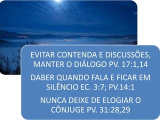 EVITAR CONTENDA E DISCUSSÕES,
MANTER O DIÁLOGO PV. 17:1,14
DABER QUANDO FALA E FICAR EM
SILÊNCIO EC. 3:7; PV.14:1
NUNCA DEIXE DE ELOGIAR O
CÔNJUGE PV. 31:28,29
 