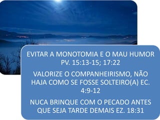 EVITAR A MONOTOMIA E O MAU HUMOR
PV. 15:13-15; 17:22
VALORIZE O COMPANHEIRISMO, NÃO
HAJA COMO SE FOSSE SOLTEIRO(A) EC.
4:9-12
NUCA BRINQUE COM O PECADO ANTES
QUE SEJA TARDE DEMAIS EZ. 18:31
 