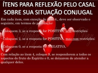 Em cada item, com exceção do item 4., deve ser observado o
seguinte, em termos de pontuação:
- Coloquem 3, se a resposta for POSITIVA, sem restrições;
- Coloquem 2, se a resposta for POSITIVA, mas com restrições;
- Coloquem 0, se a resposta for NEGATIVA.
Com relação ao item 4, coloque 9, se responderem a todos os
aspectos do fruto do Espírito e 0, se deixarem de atender a
qualquer deles.
 