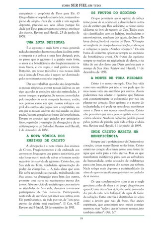 como

SER FIEL em tudo
Os Frutos do Egoísmo

cumprindo o propósito de Deus para Ele. O
fôlego divino é soprado através dele, tornando-o
pleno de alegria. Para ele, a vida é um sagrado
depósito, preciosa aos seus olhos porque foi
dada por Deus para ser gasta no serviço em favor
dos outros. Review and Herald, 25 de junho de
1908.

Os que permitem que o espírito de cobiça
tome posse de si, acariciam e desenvolvem os traços de caráter que lhes colocarão o nome como
idólatras no livro de registro do Céu. Todos esses
são classificados com os ladrões, insultadores e
extorsionários, nenhum dos quais, declara a Palavra divina, herdará o reino de Deus. “O ímpio
se vangloria do desejo do seu coração, e abençoa
o cobiçoso, a quem o Senhor aborrece.” Os atributos do avarento opõem-se sempre ao exercício
da beneficência cristã. Os frutos do egoísmo
sempre se revelam na negligência do dever, e na
falta de uso dos dons que Deus confiou para o
avanço de Sua obra. Review and Herald, 1º de
dezembro de 1896.

Uma Luta Desigual

É o egoísmo o mais forte e mais generalizado dos impulsos humanos; a luta da alma entre
a simpatia e a cobiça é uma luta desigual; pois,
ao passo que o egoísmo é a paixão mais forte,
o amor e a beneficência são freqüentemente os
mais fracos, e, em regra, o mal ganha a vitória.
Portanto, em nosso trabalho e nas nossas dádivas à causa de Deus, não é seguro ser dominado
pelos sentimentos ou pelo impulso.

A Morte de Toda Piedade

Cristo é o nosso exemplo. Deu Sua vida
como um sacrifício por nós, e nos pede que demos nossa vida em sacrifício por outros. Assim
poderemos nós afastar o egoísmo que Satanás
está constantemente se esforçando por nos implantar no coração. Esse egoísmo é a morte de
toda piedade, e só pode ser vencido ao manifestar
amor a Deus e aos nossos semelhantes. Cristo
não permitirá que uma pessoa egoísta entre nas
cortes celestes. Nenhum cobiçoso poderá passar
pelos portais de pérola; pois toda cobiça é idolatria. Review and Herald, 11 de junho de 1899.

Dar ou trabalhar quando são despertadas
as nossas simpatias, e reter nossas dádivas ou serviço quando as emoções não são estimuladas, é
rumo inseguro e perigoso. Se somos controlados
pelo impulso ou mera simpatia humana, então,
nos poucos casos em que nossos esforços em
prol dos outros são pagos com a ingratidão, ou
em que as nossas dádivas são mal-usadas ou dissipadas, bastará congelar as fontes da beneficência.
Devem os cristãos agir guiados por princípios
fixos, seguindo o exemplo de abnegação e de sacrifício-próprio do Salvador. Review and Herald,
7 de dezembro de 1886.

Onde Cristo Habita Há
Beneficência

A Nota Tônica dos
Ensinos de Cristo

Sempre que o perfeito amor de Deus está no
coração, coisas maravilhosas serão feitas. Cristo
estará no coração do crente como uma fonte de
água que salta para a vida eterna. Mas os que
manifestam indiferença para com os sofredores
da humanidade, serão acusados de indiferença
para com Jesus, na pessoa dos santos que sofrem.
Nada solapa mais depressa a espiritualidade da
alma do que encerrá-la no egoísmo e no cuidado
de si mesma.

A abnegação é a nota tônica dos ensinos
de Cristo. Freqüentemente é ela ordenada aos
crentes em linguagem que parece autoritária, por
não haver outro meio de salvar o homem senão
separá-lo de sua vida de egoísmo. Cristo deu, em
Sua vida na Terra, verdadeira apresentação do
poder do evangelho. ... A toda alma que com
Ele sofra resistindo ao pecado, trabalhando em
Sua causa, na abnegação para bem dos outros,
promete uma parte na recompensa eterna dos
justos. Pelo exercício do espírito que caracterizou
as atividades de Sua vida, devemos tornar-nos
participantes de Sua natureza. Participando,
nesta vida de sacrifício por amor aos outros, com
Ele partilharemos, na vida por vir, de “um peso
eterno de glória mui excelente”. II Cor. 4:17.
Review and Herald, 28 de setembro de 1911.

Os que condescendem com o eu e negligenciam cuidar da alma e do corpo daqueles por
quem Cristo deu a Sua vida, não estão comendo
do pão da vida nem bebendo da água da fonte
da salvação. Estão estéreis e destituídos de seiva,
como a árvore que não dá fruto. São anões
espirituais, que consomem seus meios consigo
mesmos; mas “tudo o que o homem semear, isso
também ceifará”. Gál. 6:7.
10

 