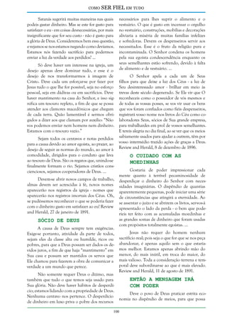 como

SER FIEL em tudo

Satanás sugerirá muitas maneiras nas quais
podeis gastar dinheiro. Mas se este for gasto para
satisfazer o eu - em coisas desnecessárias, por mais
insignificante que for seu custo - não é gasto para
a glória de Deus. Consideremos bem essa questão,
e vejamos se nos estamos negando como devíamos.
Estamos nós fazendo sacrifício para podermos
enviar a luz da verdade aos perdidos? ...
Só deve haver um interesse na igreja, um
desejo apenas deve dominar tudo, e esse é o
desejo de nos transformarmos à imagem de
Cristo. Deve cada um esforçar-se por fazer por
Jesus tudo o que lhe for possível, seja no esforço
pessoal, seja em dádivas ou em sacrifícios. Deve
haver mantimento na casa do Senhor, e isso significa um tesouro repleto, a fim de que se possa
atender aos clamores macedônicos que chegam
de cada terra. Quão lamentável é sermos obrigados a dizer aos que clamam por auxílio: “Não
vos podemos enviar nem homens nem dinheiro.
Estamos com o tesouro vazio.”
Sejam todos os centavos e notas perdidos
para a causa devido ao amor egoísta, ao prazer, ao
desejo de seguir as normas do mundo, ao amor à
comodidade, dirigidos para o conduto que leva
ao tesouro de Deus. São os regatos que, unindo-se
finalmente formam o rio. Sejamos cristãos conscienciosos, sejamos cooperadores de Deus. ...
Devem-se abrir novos campos de trabalho,
almas devem ser acrescidas à fé, novos nomes
aparecerão nos registros da igreja - nomes que
aparecerão nos registros imortais dos Céus. Oh,
se pudéssemos reconhecer o que se poderia fazer
com o dinheiro gasto em satisfazer ao eu! Review
and Herald, 27 de janeiro de 1891.

Sócio de Deus

A causa de Deus sempre tem exigências.
Exige-se portanto, atividade da parte de todos,
sejam eles da classe alta ou humilde, ricos ou
pobres, para que a Deus possam ser dados os devidos juros, a fim de que haja “mantimento” em
Sua casa e possam ser mantidos os servos que
Ele chamou para fazerem a obra de comunicar a
verdade a um mundo que perece.
Não somente requer Deus o dízimo, mas
também que tudo o que temos seja usado para
Sua glória. Não deve haver hábitos de desperdício; estamos lidando com a propriedade de Deus.
Nenhuma centavo nos pertence. O desperdício
de dinheiro em luxo priva o pobre dos recursos

necessários para lhes suprir o alimento e o
vestuário. O que é gasto em incensar o orgulho
no vestuário, construções, mobílias e decorações
aliviaria a miséria de muitas famílias infelizes
e sofredoras. Devem os despenseiros servir aos
necessitados. Esse é o fruto da religião pura e
incontaminada. O Senhor condena os homens
pela sua egoísta condescendência enquanto os
seus semelhantes estão sofrendo, devido à falta
de alimento e de vestuário. ...
O Senhor apela a cada um de Seus
filhos para que deixe a luz dos Céus - a luz de
Seu desinteressado amor - brilhar em meio às
trevas deste século degenerado. Se Ele vir que O
reconheceis como o possuidor de vós mesmos e
de todas as vossas posses, se vos vir usar os bens
que vos foram confiados como fiéis despenseiros,
registrará vosso nome nos livros do Céu como colaboradores Seus, sócios de Sua grande empresa,
para trabalhardes em prol de vossos semelhantes.
E tereis alegria no dia final, ao se ver que os meios
sabiamente usados para ajudar a outrem, têm por
vosso intermédio trazido ações de graças a Deus.
Review and Herald, 8 de dezembro de 1896.

O Cuidado com as
Moedinhas

Gostaria de poder impressionar cada
mente quanto à terrível pecaminosidade de
desperdiçar o dinheiro do Senhor com necessidades imaginárias. O dispêndio de quantias
aparentemente pequenas, pode iniciar uma série
de circunstâncias que atingirá a eternidade. Ao
se assentar o juízo e se abrirem os livros, ser-vos-á
apresentado o lado da perda - o bem que poderíeis ter feito com as acumuladas moedinhas e
as grandes somas de dinheiro que foram usadas
com propósitos totalmente egoístas. ...
Jesus não requer do homem nenhum
sacrifício real; pois seja o que for que se nos peça
abandonar, é apenas aquilo sem o que estaríamos melhor. Estamos apenas abrindo mão do
menor, do mais inútil, em troca do maior, do
mais valioso. Toda a consideração terrena e temporal deve subordinar-se ao que é mais elevado.
Review and Herald, 11 de agosto de 1891.

Então a Mensagem Irá
com Poder

Deve o povo de Deus praticar estrita economia no dispêndio de meios, para que possa

100

 