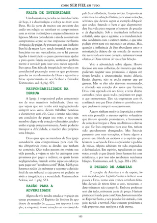 como

SER FIEL em tudo

Falta de Integridade

Um dos maiores pecados no mundo cristão
de hoje, é a dissimulação e cobiça no trato com
Deus. Há da parte de muitos um crescente descuido em relação ao satisfazer os compromissos
com as várias instituições e empreendimentos religiosos. Muitos consideram o ato de assumir um
compromisso como se não impusesse nenhuma
obrigação de pagar. Se pensam que seu dinheiro
lhes há de trazer lucro sendo investido em ações
bancárias ou em mercadorias, ou se há pessoas
ligadas à instituição a quem prometeram ajudar
e para quem fazem exceções, sentem-se perfeitamente à vontade para usar seus meios segundo
lhes apraz. Esta falta de integridade prevalece em
considerável proporção entre os que professam
guardar os mandamentos de Deus e aguardar o
breve aparecimento do seu Senhor e Salvador.
Testimonies, vol. 4, pág. 475.

Responsabilidade da
Igreja

A Igreja é responsável pelos compromissos de seus membros individuais. Uma vez
que vejam que um irmão está negligenciando
cumprir seus votos, devem trabalhar bondosa
e claramente com ele. Caso o irmão não esteja
em condições de pagar seu voto, e seja um
membro digno e de coração voluntário, ajude-o
então a igreja compassivamente. Assim poderão
transpor a dificuldade, e receber eles próprios
uma bênção.
Deus quer que os membros de Sua igreja
considerem seus compromissos para com Ele
tão obrigatórios como as dívidas que tenham
no comércio. Que todos passem em revista sua
vida passada, e vejam se não há quaisquer compromissos por pagar e redimir, os quais foram
negligenciados, fazendo então especiais esforços
para pagar até “ao último ceitil” (Mat. 5:26); pois
havemos todos de enfrentar e suportar a decisão
final de um tribunal a cuja prova só poderão resistir a integridade e a veracidade. Testemunhos
Seletos, vol. 1, pág. 553.

Razão Para a
Adversidade

Alguns de vós tendes estado a tropeçar em
vossas promessas. O Espírito do Senhor Se apoderou da reunião de ______ em resposta à oração, e enquanto vosso coração era enternecido

pela Sua influência, fizestes o voto. Enquanto as
correntes da salvação fluíam para vosso coração,
sentistes que devíeis seguir o exemplo dAquele
que andou fazendo o bem e que alegremente
deu Sua vida para resgatar o homem do pecado
e da degradação. Sob a inspiradora influência
celestial, vistes que o egoísmo e a mundanidade
não condiziam com o caráter cristão, e que não
podíeis viver para vós mesmos e ser cristão. Mas,
quando a influência de Seu abundante amor e
misericórdia deixou de ser sentida de maneira
tão acentuada em vosso coração, retivestes vossas
ofertas, e Deus retirou de vós a Sua bênção.
Veio a adversidade sobre alguns. Houve
fracasso em suas colheitas, de maneira que não
puderam resgatar suas promessas, e alguns até
foram levados a circunstâncias muito difíceis.
Então, decerto, não se podia esperar que pagassem. Mas se eles não tivessem murmurado,
e afastado seu coração dos votos que fizeram,
Deus teria operado em seu favor, e teria aberto
caminhos pelos quais todos poderiam ter pago
o que prometeram. Eles não esperaram com fé,
confiando em que Deus abrisse o caminho para
que pudessem cumprir suas promessas.
Alguns tinham meios à disposição; e tivessem eles possuído o mesmo espírito voluntário
que tinham quando prometeram, e houvessem
de coração entregue a Deus em dízimos e ofertas
o que Ele lhes emprestou para esse fim, teriam
sido grandemente abençoados. Mas Satanás
penetrou com suas tentações, e levou alguns a
porem em dúvida os motivos e o espírito que
levaram os servos de Deus a apresentar o pedido
de meios. Alguns achavam ter sido enganados
e defraudados. Em espírito, repudiaram os seus
votos, e tudo o que depois disso fizeram foi com
relutância, e por isso não receberam nenhuma
bênção. Testimonies, vol. 5, págs. 281 e 282.

O Pecado de Ananias

O coração de Ananias e o da esposa, foram movidos pelo Espírito Santo a dedicar suas
posses a Deus, como seus irmãos o tinham feito.
Mas depois de terem feito o voto, recuaram, e
determinaram não cumpri-lo. Embora professassem dar tudo, retiveram parte do preço. Haviam
praticado fraude para com Deus, haviam mentido
ao Espírito Santo, e seu pecado foi visitado, com
juízo rápido e terrível. Não somente perderam a
vida presente, mas também a vida eterna.

103

 