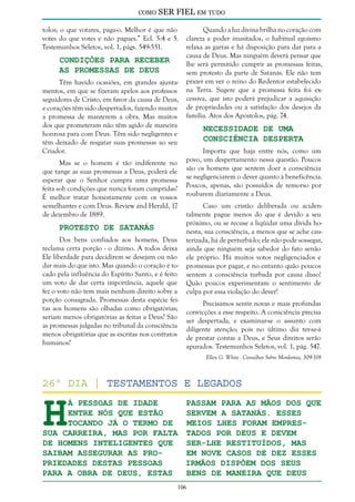 como

SER FIEL em tudo

tolos; o que votares, paga-o. Melhor é que não
votes do que votes e não pagues.” Ecl. 5:4 e 5.
Testemunhos Seletos, vol. 1, págs. 549-551.

Condições Para Receber
as Promessas de Deus

Têm havido ocasiões, em grandes ajuntamentos, em que se fizeram apelos aos professos
seguidores de Cristo, em favor da causa de Deus,
e corações têm sido despertados, fazendo muitos
a promessa de manterem a obra. Mas muitos
dos que prometeram não têm agido de maneira
honrosa para com Deus. Têm sido negligentes e
têm deixado de resgatar suas promessas ao seu
Criador.
Mas se o homem é tão indiferente no
que tange as suas promessas a Deus, poderá ele
esperar que o Senhor cumpra uma promessa
feita sob condições que nunca foram cumpridas?
É melhor tratar honestamente com os vossos
semelhantes e com Deus. Review and Herald, 17
de dezembro de 1889.

Protesto de Satanás

Dos bens confiados aos homens, Deus
reclama certa porção - o dízimo. A todos deixa
Ele liberdade para decidirem se desejam ou não
dar mais do que isto. Mas quando o coração é tocado pela influência do Espírito Santo, e é feito
um voto de dar certa importância, aquele que
fez o voto não tem mais nenhum direito sobre a
porção consagrada. Promessas desta espécie feitas aos homens são olhadas como obrigatórias;
seriam menos obrigatórias as feitas a Deus? São
as promessas julgadas no tribunal da consciência
menos obrigatórias que as escritas nos contratos
humanos?

Quando a luz divina brilha no coração com
clareza e poder inusitados, o habitual egoísmo
relaxa as garras e há disposição para dar para a
causa de Deus. Mas ninguém deverá pensar que
lhe será permitido cumprir as promessas feitas,
sem protesto da parte de Satanás. Ele não tem
prazer em ver o reino do Redentor estabelecido
na Terra. Sugere que a promessa feita foi excessiva, que isto poderá prejudicar a aquisição
de propriedades ou a satisfação dos desejos da
família. Atos dos Apóstolos, pág. 74.

Necessidade de uma
Consciência Desperta

Importa que haja entre nós, como um
povo, um despertamento nessa questão. Poucos
são os homens que sentem doer a consciência
se negligenciarem o dever quanto à beneficência.
Poucos, apenas, são possuídos de remorso por
roubarem diariamente a Deus.
Caso um cristão deliberada ou acidentalmente pague menos do que é devido a seu
próximo, ou se recuse a liqüidar uma dívida honesta, sua consciência, a menos que se ache cauterizada, há de perturbá-lo; ele não pode sossegar,
ainda que ninguém seja sabedor do fato senão
ele próprio. Há muitos votos negligenciados e
promessas por pagar, e no entanto quão poucos
sentem a consciência turbada por causa disso!
Quão poucos experimentam o sentimento de
culpa por essa violação do dever!
Precisamos sentir novas e mais profundas
convicções a esse respeito. A consciência precisa
ser despertada, e examinar-se o assunto com
diligente atenção; pois no último dia ter-se-á
de prestar contas a Deus, e Seus direitos serão
apurados. Testemunhos Seletos, vol. 1, pág. 547.
Ellen G. White - Conselhos Sobre Mordomia, 309-319

H

26º dia | Testamentos e Legados
á pessoas de idade
passam para as mãos dos que
entre nós que estão
servem a Satanás. Esses
tocando já o termo de
meios lhes foram empressua carreira, mas por falta tados por Deus e devem
de homens inteligentes que
ser-Lhe restituídos, mas
saibam assegurar as proem nove casos de dez esses
priedades destas pessoas
irmãos dispõem dos seus
bens de maneira que Deus
para a obra de Deus, estas
106

 