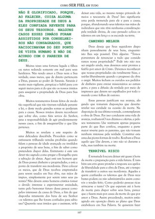 como

SER FIEL em tudo

não é glorificado, porque,
ao falecer, coisa alguma
da propriedade de Deus a
eles confiada reverte para
os Seus tesouros. Nalguns
casos esses irmãos foram
assistidos por conselheiros não consagrados, que
raciocinavam do seu ponto
de vista humano e não de
acordo com o parecer de
Deus.

deixar esta vida, ao mesmo tempo privando de
meios a tesouraria de Deus? Isto significaria
uma perda tremenda para ele e para a causa;
porque, abandonando seus talentos nas mãos de
indivíduos que não têm nenhuma consideração
pela verdade divina, de caso pensado coloca os
talentos em um lenço e os esconde na terra.

Caminho Melhor

Muitas vezes uma fortuna legada a filhos
ou netos redunda somente em mal para seus
herdeiros. Não tendo amor a Deus nem a Sua
verdade, esses meios, que de direito pertencem
a Deus, passam ao poder de Satanás. Satanás é
muito mais vigilante, perspicaz e hábil para conseguir meios para si do que são os nossos irmãos
para assegurar a propriedade de Deus para Sua
obra.
Muitos testamentos foram feitos de modo
tão superficial que não tiveram validade perante
a lei, e deste modo grandes somas se perderam
para a causa. Nossos irmãos devem reconhecer
que sobre eles, como fiéis servos do Senhor,
pesa a responsabilidade de agir prudentemente
nesses casos, a fim de assegurar-Lhe o que Lhe
pertence.

Muitos se revelam a este respeito de
uma delicadeza descabida. Procedem como se
estivessem trilhando veredas proibidas quando
falam a pessoas de idade avançada ou inválidos
a propósito de seus bens, a fim de saber como
pretendem dispor deles. Entretanto é este um
dever tão sagrado como pregar o Evangelho para
a salvação de almas. Aqui está um homem que
de Deus possui dinheiro e propriedades, e está a
ponto de transferir sua mordomia. Deve colocar
os meios, que de Deus recebeu emprestados
para serem usados em Sua obra, nas mãos de
ímpios, simplesmente por serem estes seus parentes? Não devem antes homens cristãos tomar
o devido interesse e experimentar ansiedade,
tanto pelo bem-estar futuro dessa pessoa como
pelos interesses da causa de Deus, a fim de que
disponha retamente dos bens de seu Senhor
- os talentos que lhe foram confiados para sábio
uso? Quererão seus irmãos que o assistem, vê-lo

Deus deseja que Seus seguidores disponham pessoalmente de seus bens, enquanto
isto lhes seja possível. Dirá alguém: “Temos
porventura de renunciar a tudo que consideramos nossa propriedade?” Pode isto não nos
ser exigido ainda, mas devemos estar prontos a
fazê-lo por amor de Cristo. Devemos reconhecer
que nossas propriedades são totalmente Suas, e
usá-las liberalmente quando o progresso da obra
o exigir. Muitos fecham os ouvidos aos pedidos
de dinheiro para enviar missionários ao estrangeiro, e para a difusão da verdade por meio de
impressos que devem ser espalhados por todo o
mundo como folhas de outono.
Essas pessoas justificam sua avareza, alegando que tomaram disposições que deverão
revelar sua caridade na ocasião da morte. Na
disposição de sua última vontade, contemplaram
a obra de Deus. Por isso conduzem uma vida de
avareza, roubam-nO nos dízimos e ofertas, e pelo
seu testamento Lhe restituem apenas pequena
parte do que lhes confiou, enquanto a parte
maior reverte para os parentes, que não tomam
nenhum interesse pela verdade. Constitui esta
uma das piores formas de roubo. Roubam a Deus
aquilo que Lhe devem, e isto não só durante a
vida, mas também na morte.

Terrível Risco

É rematada loucura deixar até quase à hora
da morte a preparação para a vida futura. É também um erro grave protelar a resposta aos apelos
de liberalidade para a obra de Deus, até o tempo
de transferir a outros sua mordomia. Aqueles a
quem confiardes os talentos que de Deus recebestes podem ou não administrá-los assim como
vós o tendes feito. Como poderão pessoas ricas
arriscar-se a tanto? Os que esperam até à hora
da morte para dispor sobre seus bens, parece
que o fazem mais por causa da morte do que por
amor a Deus. Assim procedendo, muitos estão
agindo em oposição direta ao plano que Deus
estabeleceu em Sua Palavra. Se quiserem fazer

107

 