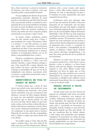 como

SER FIEL em tudo

bem, devem aproveitar os preciosos momentos
do presente, com todos os esforços, como que
temendo perder a oportunidade favorável.
Os que negligenciam deveres de que estão
perfeitamente inteirados, deixando de corresponder às reivindicações que Deus lhes faz nesta
vida, e procurando acalmar a consciência com o
propósito de na sua morte estabelecer um legado,
não terão da parte do Mestre nem louvor nem
recompensa. Estes não praticam nenhuma renúncia, mas retêm seus meios enquanto podem,
renunciando-os só porque o exige a morte.
Se fossem cristãos verdadeiros, praticariam em vida, estando ainda sãos e fortes, o
que transferem até à morte. Devotariam a Deus
a si mesmos e o que lhes pertence, ao passo
que, agindo como mordomos conscienciosos,
cumpririam seu dever. Como executores de seus
próprios testamentos poderiam por si mesmos
satisfazer às reivindicações divinas, em vez de
deixar a responsabilidade disto a outros.
Devemos considerar-nos despenseiros da
propriedade do Senhor, e a Deus como Proprietário absoluto, a quem devemos entregar o
que é Seu, quando Ele o requer. Quando vier
para receber com juros o que lhes confiou, os
cobiçosos se persuadirão de que, em vez de ter
multiplicado seus talentos, acarretaram sobre
si mesmos a condenação pronunciada contra o
servo mau e infiel.

Beneficência em Vida ou
Legado de Morte

O Senhor deseja que a morte de Seus
servos seja sentida como uma perda por causa
da boa influência que exerceram e das muitas
ofertas voluntárias com que concorreram para
abastecer o tesouro de Deus. Legados deixados
na morte são uma miserável compensação da
beneficência que se deveria praticar em vida.
Os servos de Deus devem dispor de seus bens
todos os dias, em boas obras e ofertas liberais ao
Senhor. Não devem contentar-se com dar a Deus
uma porção desproporcionadamente pequena,
em comparação ao que gastam para si mesmos.
Dispondo de seus bens cada dia, contemplarão
nele os objetos e amigos que maior direito têm
à sua afeição.
Seu melhor amigo é Cristo. Ele não lhes
negou a própria vida, e por amor deles Se fez
pobre para que por Ele enriquecessem. Merece,

portanto, todo o nosso coração, tudo quanto
temos e somos. Mas muitos supostos cristãos
declinam em vida as reivindicações de Jesus e
O insultam na morte, legando-Lhe uma parte
mesquinha de seus bens.
Lembrem-se todos que estiverem neste
caso de que esta maneira de roubar a Deus não
representa um ato impensado, mas um plano
premeditado, pois que todo legado é instituído
com a declaração expressa de estar o testador em
pleno uso de suas faculdades. Depois de haverem
defraudado a obra de Deus em vida, perpetuam
essa fraude na morte e com pleno apoio de suas
faculdades mentais. Tal testamento muitos consideram um suave travesseiro em que reclinar a
cabeça na hora extrema. Representa uma espécie
de preparação para a morte, e é arranjado de
modo a não perturbar a tranqüilidade de seu
espírito, ao exalarem o último alento. Poderão
essas pessoas descansar tranqüilamente a respeito das contas que lhes hão de ser pedidas de
sua mordomia?
Devemos ser todos ricos em boas obras,
se queremos garantir-nos a vida futura e eterna.
Quando o juízo se instituir e os livros forem
abertos, cada qual será julgado e recompensado
segundo as suas obras. Muitos nomes estão
registrados nos livros da igreja, que no livro
principal do Céu estão arrolados com a nota de
defraudadores. E a menos que essas pessoas se
arrependam, e trabalhem para o Mestre com desinteressada benevolência, hão de compartilhar
a sorte do mordomo infiel.

Perdas Devido à Falta
de Testamento

Sucede muitas vezes um ativo homem de
negócios ser arrebatado pela morte sem prévia
advertência, e acharem-se seus negócios em
condição embaraçosa justamente quando têm
de ser liqüidados. No empenho de pô-los em
ordem, uma grande parte dos bens do falecido,
senão tudo, é consumida em honorários aos
advogados, ficando a família e a causa de Cristo
defraudadas daquilo que lhes seria devido. Os
que são mordomos fiéis do Senhor saberão
a todo tempo estar preparados para qualquer
emergência. Se porventura seu tempo de graça
terminar inesperadamente, não acarretarão tão
grandes perplexidades aos que forem incumbidos de liqüidar seus compromissos.

108

 