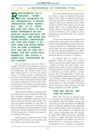como

SER FIEL em tudo

R

27º dia | a Recompensa do Mordomo Fiel
epetidamente diz o
Salvador: “Porém
muitos primeiros serão derradeiros, e muitos
derradeiros serão primeiros.” Mat. 19:30. Jesus
não quer que todos os que
estão empenhados em Seu
serviço sejam ansiosos por
recompensas, nem achem que
devem receber compensação
por tudo que fazem. O Senhor quer que nossa mente
siga um rumo diferente;
pois Ele não vê como vê o
homem. Ele não julga pela
aparência, mas avalia o
homem pela sinceridade de
seu coração.

Foi a vitória obtida pela fé em Jesus Cristo
que tornou a coroa tão desejável. Ele sempre
exaltou a Jesus. Toda a vanglória do talento, de
vitória em nós mesmos, está fora de lugar. “Não
se glorie o sábio na sua sabedoria, nem se glorie
o forte na sua força; não se glorie o rico nas suas
riquezas. Mas o que se gloriar glorie-se nisto:
em Me conhecer e saber que Eu sou o Senhor,
que faço beneficência, juízo e justiça na Terra;
porque destas coisas Me agrado, diz o Senhor.”
Jer. 9:23 e 24.
Os que mais abundante recompensa vão
receber serão os que unem à sua atividade o zelo,
bondosa e terna piedade para com os pobres, os
órfãos, os oprimidos e os aflitos. Mas os que passam de largo, que estão ocupados demais para
dar atenção ao que foi adquirido com o sangue
de Cristo, que estão fartos de fazer grandes coisas,
verificarão que são os menores e os últimos.

Os que trouxeram para seu serviço o
espírito de sacrifício, de reconhecimento de sua
insuficiência são os que afinal serão os primeiros.
Os trabalhadores que primeiro foram contratados representavam os que têm um espírito
invejoso, de justiça própria, e pretendem que
por seus serviços lhes deve ser dada a preferência,
em vez de a outros. O pai de família disse àquele
que punha em dúvida seu direito de dar mais a
outros do que a ele: “Amigo, não te faço agravo;
não ajustaste tu comigo um dinheiro?” Eu cumpri minha parte do acordo.

Num sentido secundário, devemos todos
ter respeito para com a recompensa do galardão.
Mas conquanto apreciemos a promessa da
bênção, devemos ter perfeita confiança em Jesus
Cristo, crendo que Ele fará o que é direito e nos
dará a recompensa segundo as nossas obras. O
dom de Deus é a vida eterna, mas Jesus não
quer que estejamos tão ansiosos quanto à recompensa, como quanto a podermos fazer a vontade
de Deus porque isto é correto, sem tomar em
consideração todo ganho.
Paulo conservava sempre em vista a coroa
da vida que lhe seria dada, e não somente a ele,
mas a todos os que amam a Sua vinda.

Os homens agem de acordo com o
verdadeiro caráter do coração. Há, ao nosso
redor, os que têm um espírito manso e humilde,
o espírito de Cristo, que fazem muitas coisas
pequenas para ajudar os que os rodeiam, e que
não pensam nisso; esses ficarão afinal surpresos,
ao verificarem que Cristo percebeu a palavra
bondosa dita aos desanimados, e tomou nota
das menores dádivas dadas para aliviar os pobres,
e que custarão ao doador alguma abnegação. O
Senhor pesa o espírito, e em conformidade com
ele recompensa, e o puro, humilde, infantil espírito de amor, torna a oferta preciosa a Sua vista.
Review and Herald, 3 de julho de 1894.

Como uma Dádiva, não
Como um Direito

Pedro disse: “Eis que nós deixamos tudo
e Te seguimos; que receberemos?” Mat. 19:27.
Essa pergunta da parte de Pedro mostrou que
ele pensava que certa quantidade de trabalho da
parte dos apóstolos mereceria certa quantidade
de recompensas. Havia entre os discípulos um
espírito de condescendência, de exaltação própria, e faziam comparações entre eles mesmos.
Se algum deles falhava de maneira assinalada,
os outros se sentiam superiores. Jesus viu que
se estava formando um espírito que devia ser
detido. Podia ler o coração dos homens, e viu
sua tendência para o egoísmo, na pergunta:

112

 