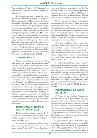 como

SER FIEL em tudo

“Que receberemos?” Mat. 19:27. Devemos corrigir esse mal antes que ele assuma proporções
gigantescas.
Os discípulos corriam o perigo de perder
de vista os verdadeiros princípios do evangelho.
Pelo uso dessa parábola [dos lavradores que foram
chamados] ensina-lhes Ele que a recompensa
não vem das obras, para que nenhum homem
se glorie, mas vem toda da graça. O trabalhador
chamado para a vinha no começo do dia teve sua
recompensa na graça que lhe foi dada. Mas aquele
a quem foi feito o último chamado teve a mesma
graça que o primeiro tivera. A obra era toda de
graça, e ninguém se devia gloriar sobre o outro.
Não devia haver ressentimento de uns contra os
outros. Ninguém recebeu maior privilégio do que
o outro, nem podia alguém reclamar a recompensa como se esta fosse um direito seu. Pedro
expressou os sentimentos de um mercenário.
Review and Herald, 10 de julho de 1894.

Tesouro no Céu

Cristo roga: “Ajuntai tesouros no Céu,
onde nem a traça nem a ferrugem consomem.”
Mat. 6:20. Essa obra de transferir vossas posses
para o mundo de cima é digna de todas as vossas
melhores energias. É da maior importância, e
envolve vossos interesses eternos. O que dais à
causa de Deus não é perdido. Tudo o que é dado
para a salvação de almas e para a glória de Deus,
é empregado no empreendimento de maior
êxito desta vida e da vida futura. Vossos talentos
de ouro e prata, se dados aos banqueiros estão
aumentando o valor, o que será registrado em
vossa conta no reino dos Céus. Deveis ser os
recipientes da riqueza eterna que aumentou na
mão dos banqueiros. Ao dardes à obra de Deus,
estais ajuntando para vós tesouros no Céu. Tudo
o que ajuntais lá em cima está livre de desastre
e perda e aumenta, tornando-se bens eternos e
duradouros.

Lucro Para o Tempo e
Para a Eternidade

Deveis ter o determinado propósito de pôr
cada faculdade de vosso ser ao serviço de Cristo.
Ora Seu serviço é proveitoso para a vida atual e
para a que há de vir. ...
“A candeia do corpo são os olhos; de sorte
que, se os teus olhos forem bons, todo o teu
corpo terá luz.” Mat. 6:22. Se os olhos forem

bons, se se dirigirem para o Céu, a luz do Céu
encherá a alma, e as coisas terrenas parecerão
insignificantes e nada convidativas. Mudar-se-á o
propósito do coração, sendo atendida a admoestação de Jesus. Ajuntareis vosso tesouro no Céu.
Vossos pensamentos se fixarão nas grandes
recompensas da eternidade. Todos os vossos
planos serão feitos tendo em vista a vida futura
e imortal. Sereis atraídos para o vosso tesouro.
Não buscareis os vossos próprios interesses mundanos, mas em todas as vossas prossecuções se
fará a tácita indagação: “Senhor, que queres que
[eu] faça?” Atos 9:6. A religião da Bíblia estará
entretecida em vossa vida diária.
O cristão verdadeiro não permite que
qualquer consideração terrena se interponha
entre sua alma e Deus. O mandamento de Deus
exerce positiva influência sobre seus afetos e
ações. Se todo aquele que busca o reino de Deus
e a Sua justiça estivesse sempre pronto para fazer
as obras de Cristo, quanto mais fácil se tornaria
a vereda para o Céu. ...
Se o olho visar a glória de Deus, o tesouro
será ajuntado lá em cima, a salvo de toda corrupção ou perda; e “onde estiver o vosso tesouro, aí
estará também o vosso coração”. Mat. 6:21. Jesus
será o modelo que procurareis imitar. A lei de
Deus será o vosso deleite, e no dia do ajuste final
de contas ouvireis as alegres palavras: “Bem está,
servo bom e fiel. Sobre o pouco foste fiel, sobre
muito te colocarei; entra no gozo do teu Senhor.”
Mat. 25:21. Review and Herald, 24 de janeiro
de 1888.

Fortalecendo os Laços
de União

O Senhor fez de nós Seus despenseiros.
Põe em nossas mãos as Suas dádivas, para que
repartamos com os que estão em necessidade, e é
esse dar prático que será para nós seguro remédio
para todo o egoísmo. Ao assim expressar amor
para com os que necessitam de auxílio, fareis
com que o coração do necessitado dê graças a
Deus por Ele haver concedido aos irmãos a graça
da beneficência, e feito com que aliviassem as
necessidades do necessitado.
É pelo exercício desse amor prático que
as igrejas se atraem cada vez mais na unidade
cristã. Pelo amor aos irmãos é aumentado o
amor a Deus, porque Ele não Se esqueceu dos
que estavam angustiados, e assim ascendem a

113

 