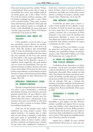 como

SER FIEL em tudo

Deus ações de graças pelo Seu cuidado. “Porque
a administração desse serviço não só supre as
necessidades dos santos, mas também redunda
em muitas graças, que se dão a Deus.” II Cor.
9:12. A fé dos irmãos, em Deus, aumenta, e eles
são levados a entregar sua alma e corpo a Deus
como a um fiel Criador. “Visto como, na prova
desta administração, glorificam a Deus pela submissão que confessais quanto ao evangelho de
Cristo, e pela liberalidade de vossos dons para
com eles e para com todos.” II Cor. 9:13. Review
and Herald, 21 de agosto de 1894.

Gravados nas Mãos de
Cristo

lei do Céu, e receberão a aprovação de Deus. O
prazer de fazer o bem aos outros comunica ao
sentimento um brilho que irradia pelos nervos,
apressa a circulação do sangue, e produz saúde
mental e física. Testimonies, vol. 4, pág. 56.

Uma Bênção Curadora

A afinidade que existe entre a mente e o
corpo, é muito grande. Se um é afetado, o outro
se ressente. O estado da mente tem muito que
ver com a saúde física. Se a mente está despreocupada e contente, sob a consciência do dever
cumprido e com certo senso de satisfação por
proporcionar felicidade a outros, isto criará
uma alegria que reagirá sobre todo o organismo,
produzindo mais perfeita circulação do sangue,
a tonificação de todo o corpo.

Cristo guardará o nome de todos os que
não consideram custoso demais um sacrifício
para Lhe ser oferecido sobre o altar da fé e do
A bênção de Deus é um médico; e os que
amor. Tudo Ele sacrificou pela humanidade são generosos em beneficiar a outros, expericaída. O nome do obediente, do que se sacrifica mentarão essa maravilhosa bênção no próprio
e é fiel será gravado nas palmas das Suas mãos; coração e vida. Testemunhos Seletos, vol. 1, pág.
não será vomitado de Sua boca, mas tomado 179; Testimonies, vol. 1, págs. 60 e 61.
em Seus lábios, e Ele rogará especialmente em
A Obra de Beneficência
seu favor diante do Pai. Quando o egoísta e o
Tem Dupla Bênção
orgulhoso forem esquecidos, eles serão lembrados; seu nome será imortalizado. Para que nós
A sabedoria divina determinou, no plano
mesmos possamos ser felizes, devemos viver para da salvação, a lei da ação e da reação, tornando
tornar outros felizes. É bom para nós dar nossas a obra de beneficência, em todos os seus ramos,
posses, nossos talentos, e nossas afeições em grata duplamente abençoada. Deus poderia ter realidevoção a Cristo, e dessa forma encontrar alegria zado o Seu objetivo de salvar os pecadores sem o
aqui e imortal glória no além. Testimonies, vol. auxílio do homem, mas Ele sabia que o homem
3, págs. 250 e 251.
não poderia ser feliz sem ter uma parte na grande
obra de redenção. Para que o homem não
Bênçãos Temporais Para
perdesse os benditos resultados da beneficência,
os Beneficentes
nosso Redentor ideou o plano de alistá-lo como
Quando a simpatia humana está misturada coobreiro Seu. Review and Herald, 23 de março
com amor e com a beneficência, e santificada de 1897.
pelo Espírito de Jesus, é um elemento que pode
Quebrado o Poder da
produzir grande bem. Os que cultivam a beneTerra
ficência não estão somente fazendo uma boa
obra em favor dos outros, e abençoando os que
Cristo veio dar ao homem a riqueza da
recebem a boa ação, mas também se estão bene- eternidade, e, pela ligação com Ele, devemos
ficiando ao abrir o coração ao benigno influxo receber e partilhar essa riqueza. Não só aos pasda verdadeira beneficência.
tores, mas também a todo crente Cristo diz: O
Cada raio de luz lançado sobre outros
refletir-se-á em nosso próprio coração. Toda
palavra bondosa e de simpatia dita ao aflito,
todo ato para aliviar o oprimido, e toda dádiva
feita para suprir as necessidades dos nossos
semelhantes, dados ou feitos visando a glória
de Deus, resultarão em bênçãos para o doador.
Os que assim estão trabalhando, obedecem à

mundo está envolto em trevas. Brilhe, portanto,
vossa luz diante dos homens, para que vejam as
vossas boas obras, e glorifiquem ao vosso Pai que
está nos Céus. Todo aquele que verdadeiramente
ama a Deus será uma luz no mundo.

114

Aquele que é cidadão do reino celestial
constantemente olhará para as coisas que não

 