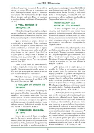 como

SER FIEL em tudo

se vêem. É quebrado o poder da Terra sobre a guidos de prosperidade proporcional à obediência
mente e o caráter. Ele tem a permanente pre- que dispensavam ao que deles requeria. Quando
sença do Hóspede celestial, segundo a promessa: reconheciam os direitos de Deus, e Lhe satisfa“Eu o amarei e Me manifestarei a ele.” João 14:21. ziam às reivindicações, honrando-O com seus
Como Enoque, anda com Deus em constante recursos, seus celeiros enchiam-se de abundância.
comunhão. Review and Herald, 10 de novembro Testemunhos Seletos, vol. 1, pág. 375.
de 1910.

Participando das
Alegrias dos Remidos

A Vida Terrena é
Enriquecida

Não pode ser integral ou completo qualquer
projeto ou plano para a vida que apenas compreenda os breves anos da existência presente, e não
tome providências para o interminável futuro.

Há uma recompensa para os obreiros
sinceros, nada interesseiros que entram neste
campo, e também para os que voluntariamente
contribuem com seus recursos para a sua manutenção. Todos os que se empenham no trabalho
ativo no campo, como os que dão seus meios
para sustentar esses obreiros, participarão das
alegrias dos fiéis.

Que se ensinem os jovens a tomar em
consideração a eternidade. Sejam ensinados
a escolher princípios e buscar possessões que
sejam duradouros, a acumular para si aquele
Todo mordomo fiel dos bens que lhe foram
“tesouro nos Céus que nunca acabe, aonde não confiados, entrará no gozo do seu Senhor. Que
chega ladrão, e a traça não rói” (Luc. 12:33); a é esse gozo? - “Digo-vos que assim haverá alegria
adquirir para si “amigos com as riquezas da no Céu por um pecador que se arrepende.” Luc.
injustiça, para que, quando estas vos faltarem”, 15:7. Haverá um bendito louvor, uma santa
aqueles os possam receber “nos tabernáculos bênção aos fiéis ganhadores de almas. Unir-se-ão
eternos”. Luc. 16:9.
aos que se regozijam no Céu, que aclamam e
Todos os que fazem isto estão efetuando festejam a colheita.
a melhor preparação possível para a vida neste
mundo. Ninguém poderá acumular tesouro no
Céu sem que venha por isso mesmo a ver sua
vida na Terra enriquecida e enobrecida.
“A piedade para tudo é proveitosa, tendo a
promessa da vida presente e da que há de vir.” I
Tim. 4:8. Educação, pág. 145.

O Coração do Doador se
Expande

As ofertas do pobre, dadas com abnegação
para ajudar a difundir a preciosa luz da verdade
salvadora, não somente serão para Deus um
cheiro suave e Lhe serão completamente aceitáveis como uma dádiva consagrada, mas o próprio
ato de dar expande o coração do doador, e o une
cada vez mais ao Redentor do mundo. Review
and Herald, 31 de outubro de 1878.

A Permanente Promessa
de Deus

Sempre que o povo de Deus, em qualquer
período do mundo, seguiu voluntária e alegremente o plano dEle quanto à doação sistemática e
às dádivas e ofertas, verificaram Sua permanente
promessa de que todos os seus labores seriam se-

Quão grande será a alegria quando os
remidos do Senhor se encontrarem - reunidos
nas mansões para eles preparadas! Oh, que
regozijo para todos os que têm sido imparciais e
desinteressados cooperadores de Deus em levar
avante a Sua obra na Terra! Que satisfação terão
todos os ceifeiros quando se ouvir a voz clara e
musical de Jesus dizendo: “Vinde, benditos de
Meu Pai, possuí por herança o reino que vos está
preparado desde a fundação do mundo. Entra
no gozo do teu Senhor.” Mat. 25:34 e 21.
O Redentor é glorificado por não ter morrido em vão. Com o coração regozijante, vêem os
que têm sido colaboradores de Deus o trabalho
de sua alma em favor dos pecadores moribundos,
a perecer, e estão satisfeitos. As ansiosas horas
que passaram, as perturbadoras circunstâncias
que tiveram de enfrentar, as tristezas de coração
sofridas porque alguns recusaram ver e receber as
coisas que lhe dariam a paz, estão esquecidas. A
abnegação que praticaram para sustentar a obra,
não mais é lembrada. Ao contemplarem as almas
que procuraram ganhar para Jesus, e as verem
salvas - eternamente salvas - ecoam pelas arcadas
celestes exclamações de louvor e ação de graça.
Review and Herald, 10 de outubro de 1907.

115

 