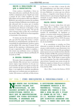 como

SER FIEL em tudo

Maior a Realização do
que a Expectativa

do Paraíso e, no meio delas, a árvore da vida.
Ali contemplaremos com clara visão as belezas
do Éden restaurado. Lançaremos, ali, aos pés
Cristo aceitou a humildade, e levou na
de nosso Redentor, as coroas que nos colocou
Terra uma vida pura e santificada. Por essa razão,
na cabeça, e, tangendo nossas harpas de ouro,
recebeu a designação de juiz. Aquele que ocupa
daremos louvor e ação de graças Àquele que está
a posição de juiz é Deus manifesto na carne.
assentado no trono. Review and Herald, 3 de
Que alegria será reconhecer nEle nosso Mestre e
setembro de 1903.
Redentor, que ainda traz as marcas da crucifixão,
das quais irradiam brilhantes raios de glória, que
Falta Pouco Tempo
dão adicional valor às coroas que os remidos
Dentro de pouco tempo Jesus virá para
Lhe recebem das mãos, as mesmas mãos que se
salvar Seus filhos e dar-lhes o toque final da
estenderam para abençoar os discípulos, na Sua
imortalidade. Este corpo corruptível se revestirá
ascensão. A mesma voz que disse: “Eis que Eu
da incorruptibilidade, e este corpo mortal se
estou convosco todos os dias, até à consumação
revestirá da imortalidade. As sepulturas se
dos séculos” (Mat. 28:20), dá aos Seus resgatados
abrirão, e os mortos sairão vitoriosos, clamando:
as boas-vindas à Sua presença.
“Onde está, ó morte, o teu aguilhão? Onde está,
O mesmo que deu Sua preciosa vida por ó inferno, a tua vitória?” I Cor. 15:55. Os nossos
eles, que pela Sua graça lhes moveu o coração queridos, que dormem em Jesus, sairão revestilevando-os ao arrependimento, que lhes fez ver a dos da imortalidade.
necessidade de arrependimento, recebe-os, agora,
E, ao ascenderem os remidos aos Céus,
em Seu júbilo. Oh, como eles O amam! A reaabrir-se-ão os portais da cidade de Deus de par
lização de Sua esperança é infinitamente maior
em par, e neles entrarão os que observaram a verdo que a expectativa. Sua alegria é completa, e
dade. Ouvir-se-á uma voz mais bela que qualquer
eles tomam suas cintilantes coroas e as depõem
música que já soou aos ouvidos mortais, dizendo:
aos pés de seu Redentor. Review and Herald, 18
“Vinde, benditos de Meu Pai, possuí por herança
de junho de 1901.
o reino que vos está preparado desde a fundação
do mundo.” Mat. 25:34. Então os justos recebeA Segura Promessa
rão sua recompensa. Sua vida correrá paralela à
Há muito vimos nós esperando a volta de
vida de Jeová. Lançarão suas coroas aos pés do
nosso Salvador. Mas nem por isso é a promessa
Redentor, tangerão as harpas de ouro e encherão
menos segura. Logo estaremos no lar que nos
todo o Céu de bela música. Signs of the Times,
foi prometido. Ali Jesus nos guiará ao longo das
15 de abril de 1889.
vivas correntes de águas que fluem do trono de
Ellen G. White - Conselhos Sobre Mordomia, 339-350
Deus, e nos explicará as sombrias providências
pelas quais nos conduziu para nos aperfeiçoar o
caráter. Ali veremos a cada lado as belas árvores

N

28º dia | Como enriquecer a Personalidade - I
o Monte das Oliveiras,
Cristo falara aos
discípulos, do Seu
segundo advento ao mundo.
Especificara certos sinais que se manifestariam
quando Sua vinda estivesse
próxima, e ordenara aos
discípulos que vigiassem

e estivessem preparados.
Novamente repetiu a advertência: “Vigiai, pois,
porque não sabeis o dia
nem a hora em que o Filho
do homem há de vir.” Mat.
25:13. Mostrou então o
que significa aguardar Sua
vinda. O tempo não deve ser

116

 