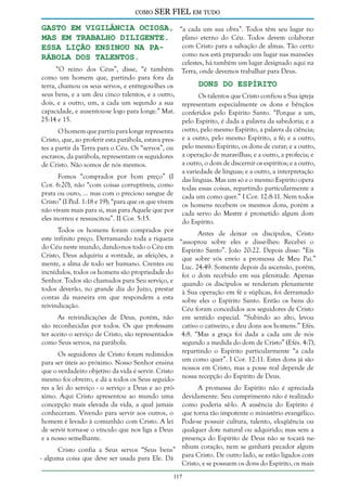 como

SER FIEL em tudo

gasto em vigilância ociosa, “a cada um sua obra”. Todos têm seu lugar no
plano eterno do Céu. Todos devem colaborar
mas em trabalho diligente.
com Cristo para a salvação de almas. Tão certo
Essa lição ensinou na pacomo nos está preparado um lugar nas mansões
rábola dos talentos.

celestes, há também um lugar designado aqui na
“O reino dos Céus”, disse, “é também Terra, onde devemos trabalhar para Deus.
como um homem que, partindo para fora da
Dons do Espírito
terra, chamou os seus servos, e entregou-lhes os
seus bens, e a um deu cinco talentos, e a outro,
Os talentos que Cristo confiou a Sua igreja
dois, e a outro, um, a cada um segundo a sua representam especialmente os dons e bênçãos
capacidade, e ausentou-se logo para longe.” Mat. conferidos pelo Espírito Santo. “Porque a um,
25:14 e 15.
pelo Espírito, é dada a palavra da sabedoria; e a
O homem que partiu para longe representa outro, pelo mesmo Espírito, a palavra da ciência;
Cristo, que, ao proferir esta parábola, estava pres- e a outro, pelo mesmo Espírito, a fé; e a outro,
tes a partir da Terra para o Céu. Os “servos”, ou pelo mesmo Espírito, os dons de curar; e a outro,
escravos, da parábola, representam os seguidores a operação de maravilhas; e a outro, a profecia; e
a outro, o dom de discernir os espíritos; e a outro,
de Cristo. Não somos de nós mesmos.
a variedade de línguas; e a outro, a interpretação
Fomos “comprados por bom preço” (I das línguas. Mas um só e o mesmo Espírito opera
Cor. 6:20), não “com coisas corruptíveis, como todas essas coisas, repartindo particularmente a
prata ou ouro, ... mas com o precioso sangue de cada um como quer.” I Cor. 12:8-11. Nem todos
Cristo” (I Ped. 1:18 e 19); “para que os que vivem os homens recebem os mesmos dons, porém a
não vivam mais para si, mas para Aquele que por cada servo do Mestre é prometido algum dom
eles morreu e ressuscitou”. II Cor. 5:15.
do Espírito.
Todos os homens foram comprados por
Antes de deixar os discípulos, Cristo
este infinito preço. Derramando toda a riqueza “assoprou sobre eles e disse-lhes: Recebei o
do Céu neste mundo, dando-nos todo o Céu em Espírito Santo”. João 20:22. Depois disse: “Eis
Cristo, Deus adquiriu a vontade, as afeições, a que sobre vós envio a promessa de Meu Pai.”
mente, a alma de todo ser humano. Crentes ou Luc. 24:49. Somente depois da ascensão, porém,
incrédulos, todos os homens são propriedade do foi o dom recebido em sua plenitude. Apenas
Senhor. Todos são chamados para Seu serviço, e quando os discípulos se renderam plenamente
todos deverão, no grande dia do Juízo, prestar à Sua operação em fé e súplicas, foi derramado
contas da maneira em que respondem a esta sobre eles o Espírito Santo. Então os bens do
reivindicação.
Céu foram concedidos aos seguidores de Cristo
As reivindicações de Deus, porém, não
são reconhecidas por todos. Os que professam
ter aceito o serviço de Cristo, são representados
como Seus servos, na parábola.

em sentido especial. “Subindo ao alto, levou
cativo o cativeiro, e deu dons aos homens.” Efés.
4:8. “Mas a graça foi dada a cada um de nós
segundo a medida do dom de Cristo” (Efés. 4:7),
Os seguidores de Cristo foram redimidos repartindo o Espírito particularmente “a cada
para ser úteis ao próximo. Nosso Senhor ensina um como quer”. I Cor. 12:11. Estes dons já são
que o verdadeiro objetivo da vida é servir. Cristo nossos em Cristo, mas a posse real depende de
mesmo foi obreiro, e dá a todos os Seus seguido- nossa recepção do Espírito de Deus.
res a lei do serviço - o serviço a Deus e ao próA promessa do Espírito não é apreciada
ximo. Aqui Cristo apresentou ao mundo uma devidamente. Seu cumprimento não é realizado
concepção mais elevada da vida, a qual jamais como poderia sê-lo. A ausência do Espírito é
conheceram. Vivendo para servir aos outros, o que torna tão impotente o ministério evangélico.
homem é levado à comunhão com Cristo. A lei Pode-se possuir cultura, talento, eloqüência ou
de servir torna-se o vínculo que nos liga a Deus qualquer dote natural ou adquirido; mas sem a
e a nosso semelhante.
presença do Espírito de Deus não se tocará neCristo confia a Seus servos “Seus bens” nhum coração, nem se ganhará pecador algum
- alguma coisa que deve ser usada para Ele. Dá para Cristo. De outro lado, se estão ligados com
Cristo, e se possuem os dons do Espírito, os mais
117

 
